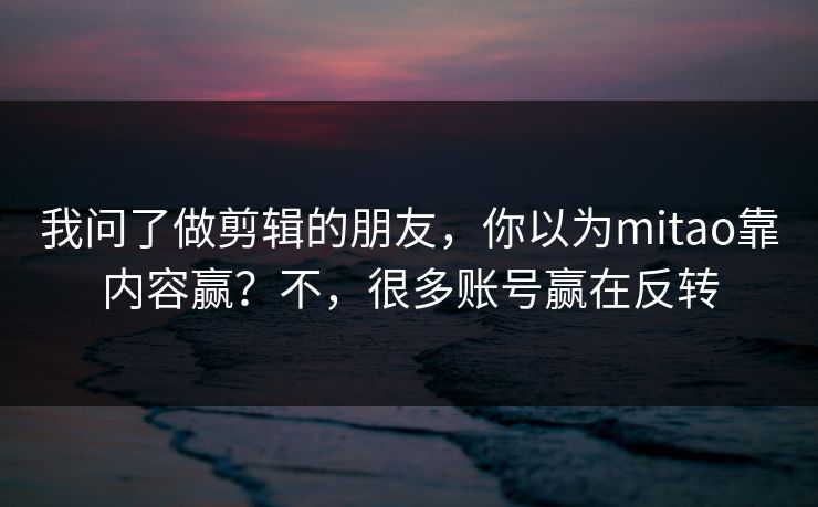 我问了做剪辑的朋友，你以为mitao靠内容赢？不，很多账号赢在反转