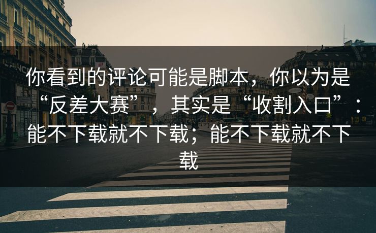 你看到的评论可能是脚本，你以为是“反差大赛”，其实是“收割入口”：能不下载就不下载；能不下载就不下载