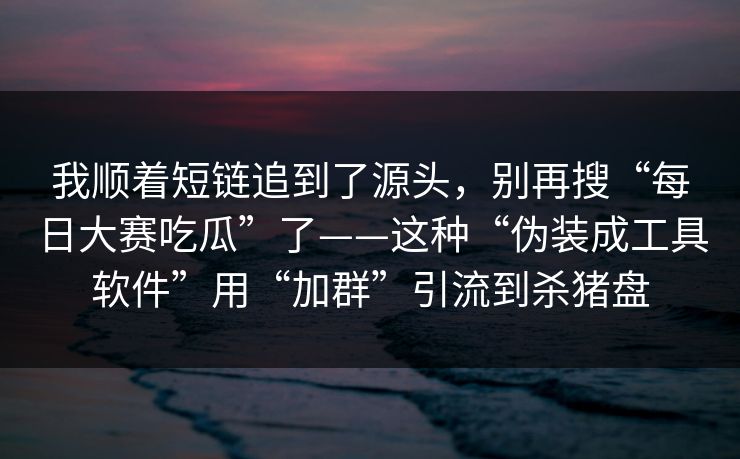 我顺着短链追到了源头，别再搜“每日大赛吃瓜”了——这种“伪装成工具软件”用“加群”引流到杀猪盘