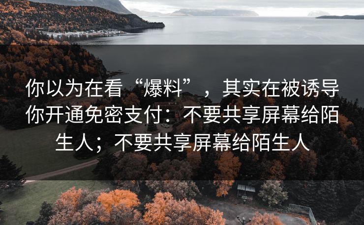 你以为在看“爆料”，其实在被诱导你开通免密支付：不要共享屏幕给陌生人；不要共享屏幕给陌生人