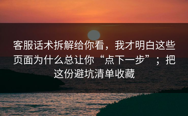 客服话术拆解给你看，我才明白这些页面为什么总让你“点下一步”；把这份避坑清单收藏