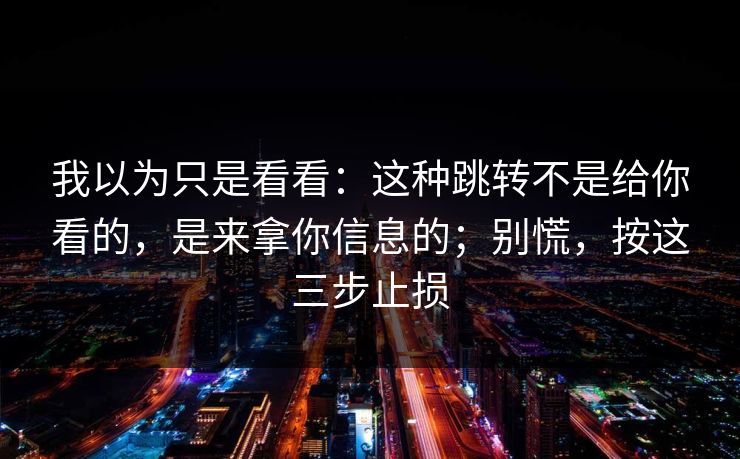 我以为只是看看：这种跳转不是给你看的，是来拿你信息的；别慌，按这三步止损