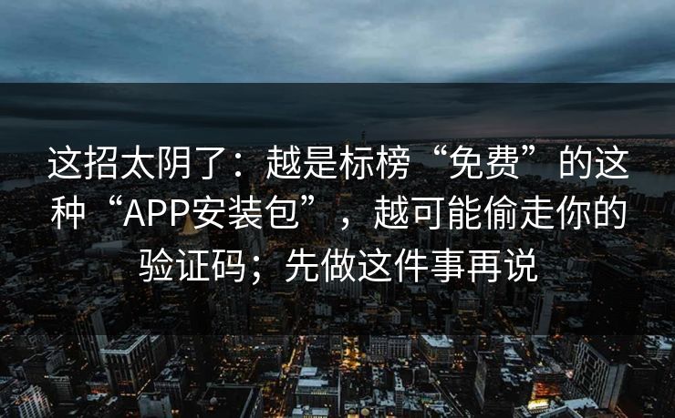 这招太阴了：越是标榜“免费”的这种“APP安装包”，越可能偷走你的验证码；先做这件事再说