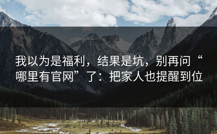 我以为是福利，结果是坑，别再问“哪里有官网”了：把家人也提醒到位