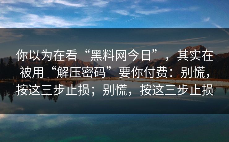 你以为在看“黑料网今日”，其实在被用“解压密码”要你付费：别慌，按这三步止损；别慌，按这三步止损