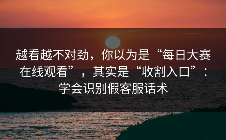 越看越不对劲，你以为是“每日大赛在线观看”，其实是“收割入口”：学会识别假客服话术