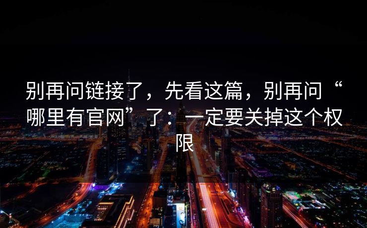 别再问链接了，先看这篇，别再问“哪里有官网”了：一定要关掉这个权限