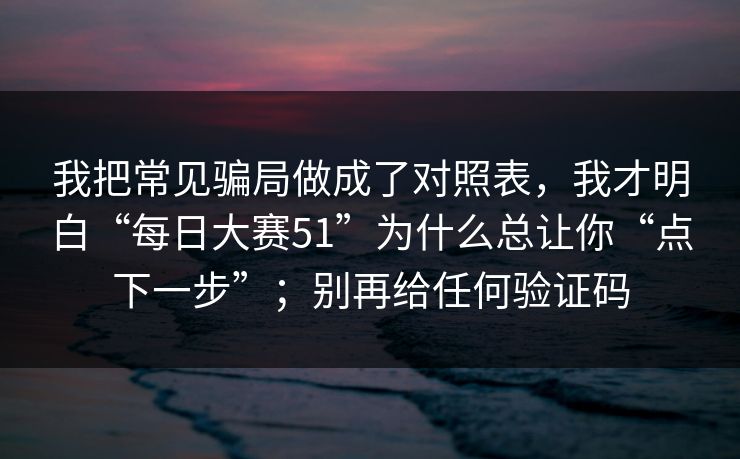 我把常见骗局做成了对照表，我才明白“每日大赛51”为什么总让你“点下一步”；别再给任何验证码