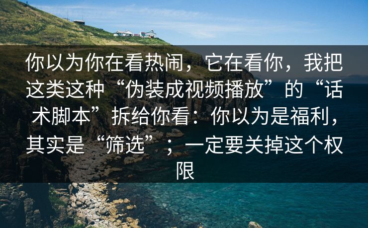 你以为你在看热闹，它在看你，我把这类这种“伪装成视频播放”的“话术脚本”拆给你看：你以为是福利，其实是“筛选”；一定要关掉这个权限