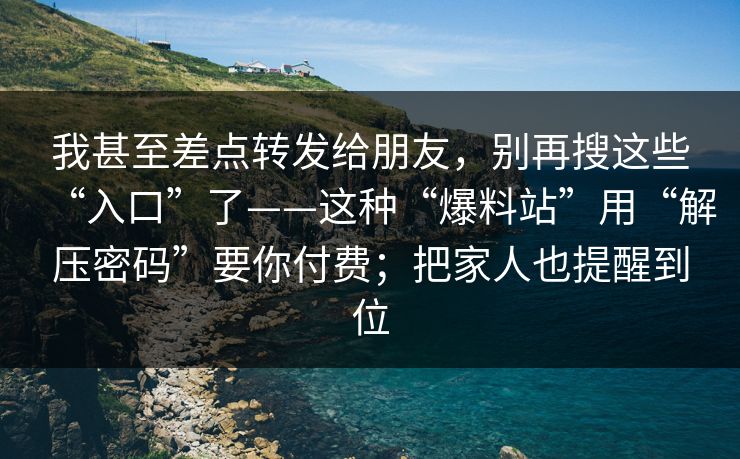 我甚至差点转发给朋友，别再搜这些“入口”了——这种“爆料站”用“解压密码”要你付费；把家人也提醒到位