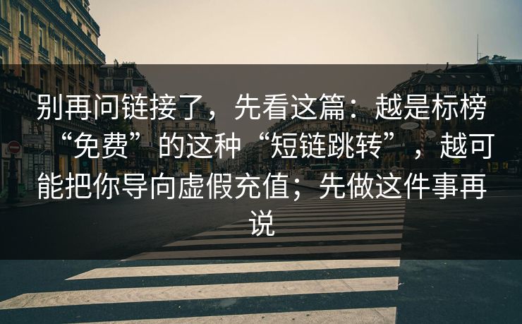 别再问链接了，先看这篇：越是标榜“免费”的这种“短链跳转”，越可能把你导向虚假充值；先做这件事再说