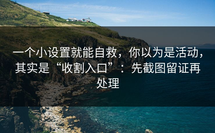 一个小设置就能自救，你以为是活动，其实是“收割入口”：先截图留证再处理