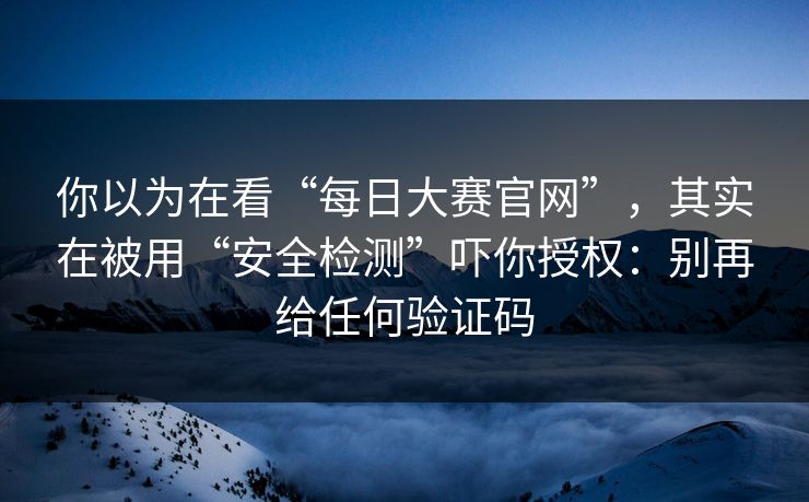 你以为在看“每日大赛官网”，其实在被用“安全检测”吓你授权：别再给任何验证码