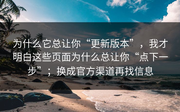 为什么它总让你“更新版本”，我才明白这些页面为什么总让你“点下一步”；换成官方渠道再找信息