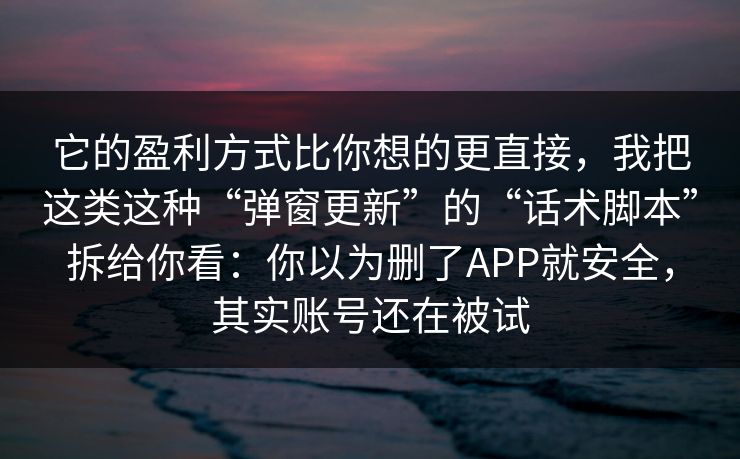 它的盈利方式比你想的更直接，我把这类这种“弹窗更新”的“话术脚本”拆给你看：你以为删了APP就安全，其实账号还在被试