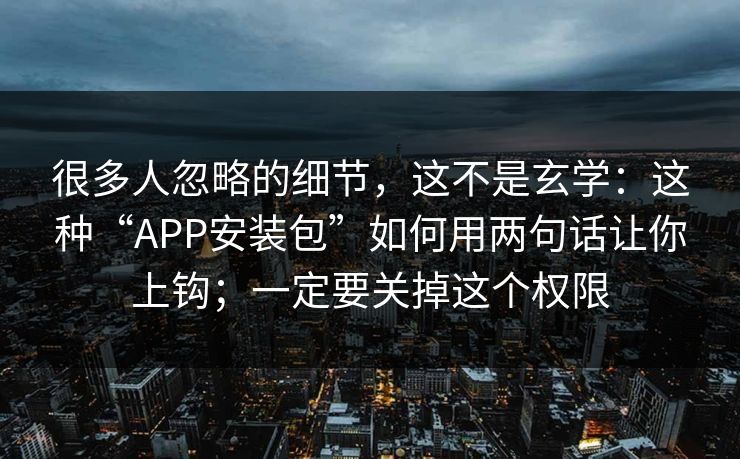 很多人忽略的细节，这不是玄学：这种“APP安装包”如何用两句话让你上钩；一定要关掉这个权限