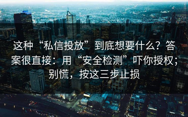 这种“私信投放”到底想要什么？答案很直接：用“安全检测”吓你授权；别慌，按这三步止损