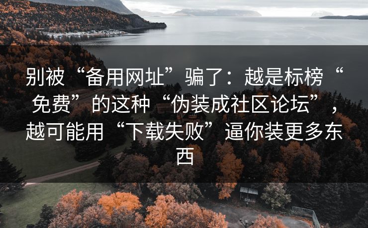 别被“备用网址”骗了：越是标榜“免费”的这种“伪装成社区论坛”，越可能用“下载失败”逼你装更多东西