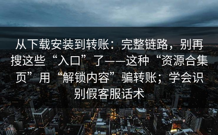 从下载安装到转账：完整链路，别再搜这些“入口”了——这种“资源合集页”用“解锁内容”骗转账；学会识别假客服话术