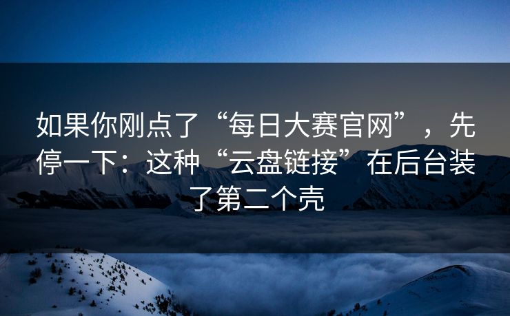 如果你刚点了“每日大赛官网”，先停一下：这种“云盘链接”在后台装了第二个壳