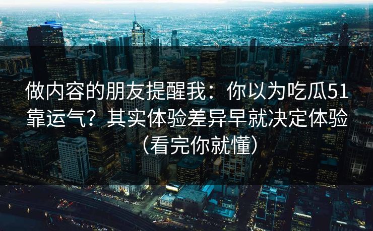 做内容的朋友提醒我：你以为吃瓜51靠运气？其实体验差异早就决定体验（看完你就懂）