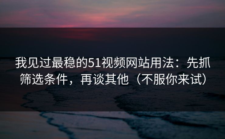 我见过最稳的51视频网站用法：先抓筛选条件，再谈其他（不服你来试）