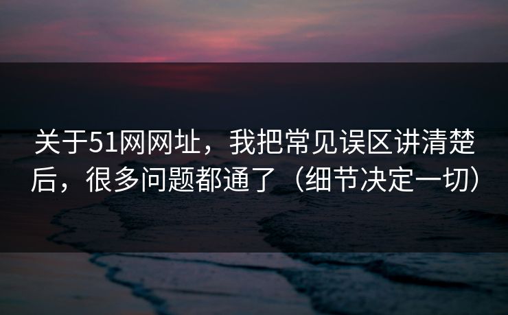 关于51网网址，我把常见误区讲清楚后，很多问题都通了（细节决定一切）