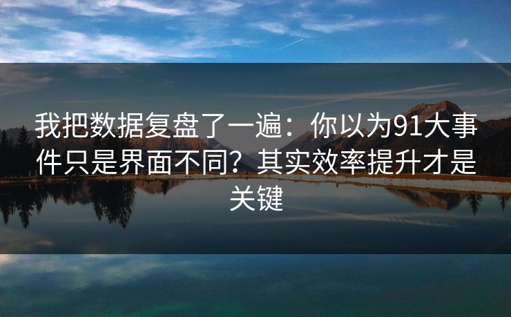 我把数据复盘了一遍：你以为91大事件只是界面不同？其实效率提升才是关键