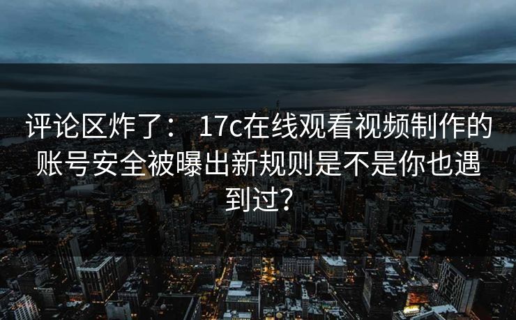 评论区炸了： 17c在线观看视频制作的账号安全被曝出新规则是不是你也遇到过？
