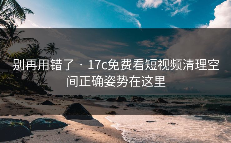 别再用错了 · 17c免费看短视频清理空间正确姿势在这里