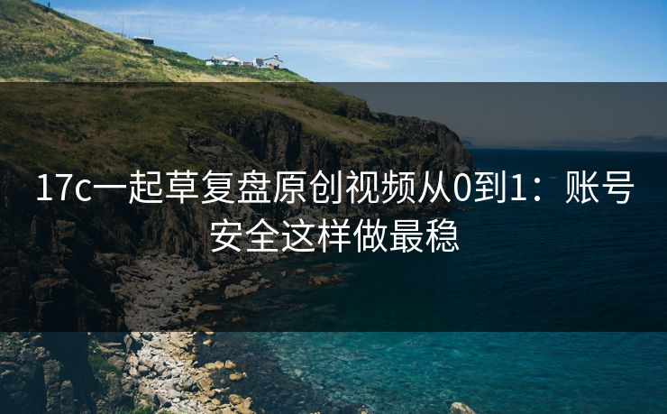 17c一起草复盘原创视频从0到1：账号安全这样做最稳