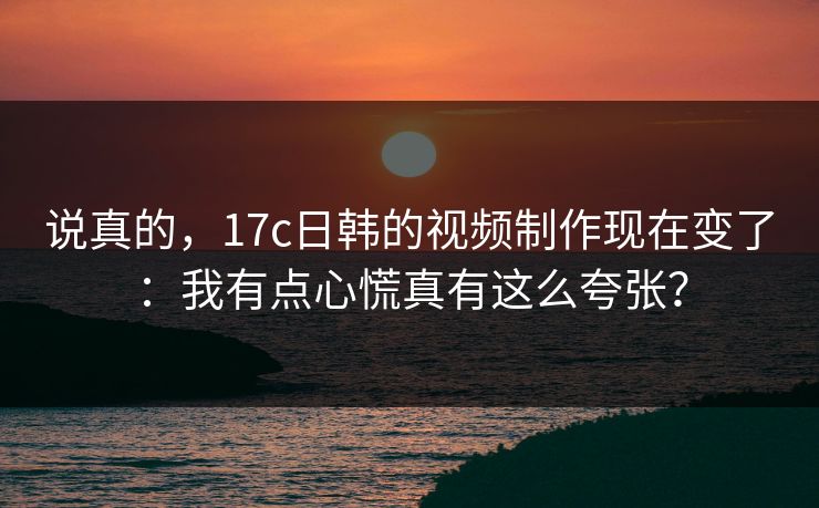 说真的，17c日韩的视频制作现在变了：我有点心慌真有这么夸张？